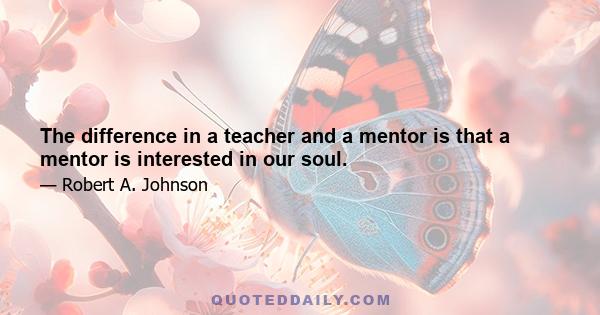 The difference in a teacher and a mentor is that a mentor is interested in our soul.