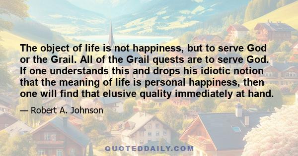 The object of life is not happiness, but to serve God or the Grail. All of the Grail quests are to serve God. If one understands this and drops his idiotic notion that the meaning of life is personal happiness, then one 