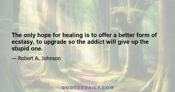 The only hope for healing is to offer a better form of ecstasy, to upgrade so the addict will give up the stupid one.