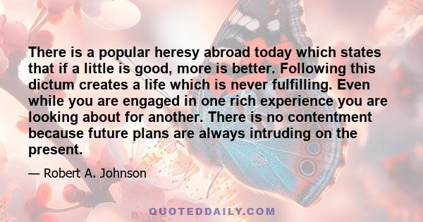 There is a popular heresy abroad today which states that if a little is good, more is better. Following this dictum creates a life which is never fulfilling. Even while you are engaged in one rich experience you are