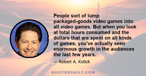 People sort of lump packaged-goods video games into all video games. But when you look at total hours consumed and the dollars that are spent on all kinds of games, you've actually seen enormous growth in the audiences