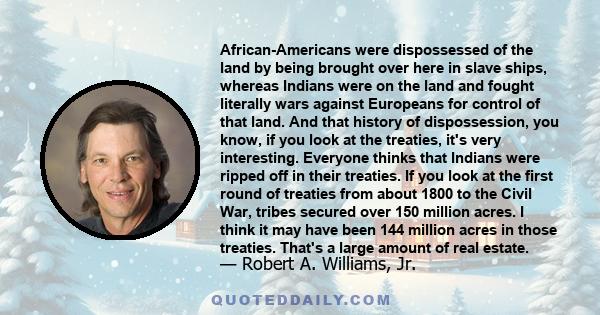 African-Americans were dispossessed of the land by being brought over here in slave ships, whereas Indians were on the land and fought literally wars against Europeans for control of that land. And that history of