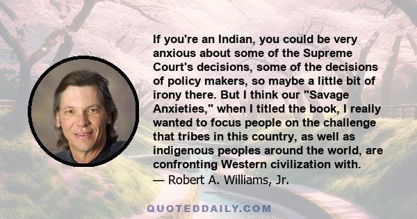 If you're an Indian, you could be very anxious about some of the Supreme Court's decisions, some of the decisions of policy makers, so maybe a little bit of irony there. But I think our Savage Anxieties, when I titled