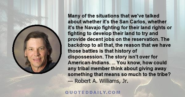 Many of the situations that we've talked about whether it's the San Carlos, whether it's the Navajo fighting for their land rights or fighting to develop their land to try and provide decent jobs on the reservation. The 