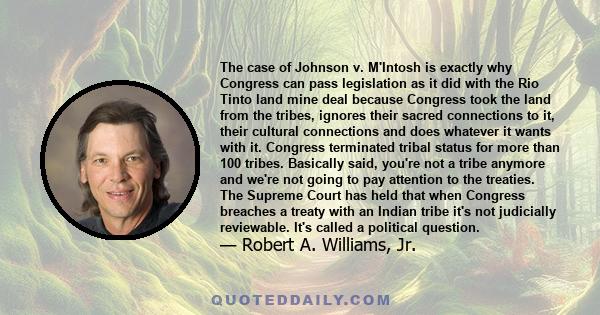 The case of Johnson v. M'Intosh is exactly why Congress can pass legislation as it did with the Rio Tinto land mine deal because Congress took the land from the tribes, ignores their sacred connections to it, their