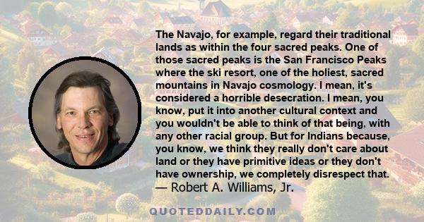 The Navajo, for example, regard their traditional lands as within the four sacred peaks. One of those sacred peaks is the San Francisco Peaks where the ski resort, one of the holiest, sacred mountains in Navajo