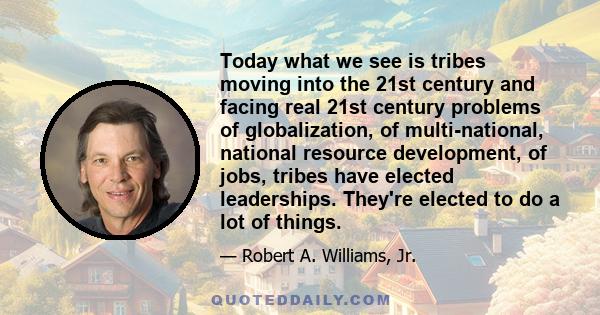 Today what we see is tribes moving into the 21st century and facing real 21st century problems of globalization, of multi-national, national resource development, of jobs, tribes have elected leaderships. They're