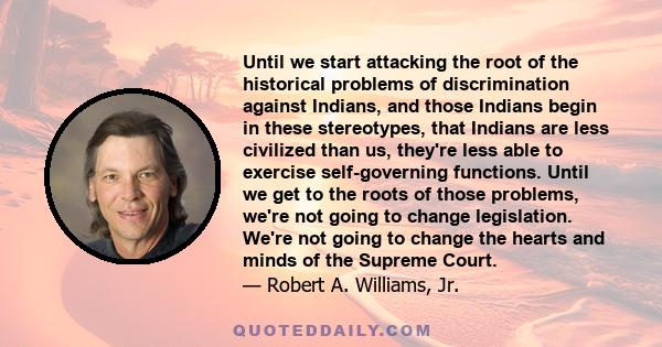 Until we start attacking the root of the historical problems of discrimination against Indians, and those Indians begin in these stereotypes, that Indians are less civilized than us, they're less able to exercise