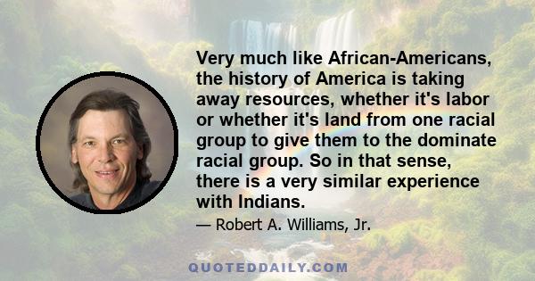 Very much like African-Americans, the history of America is taking away resources, whether it's labor or whether it's land from one racial group to give them to the dominate racial group. So in that sense, there is a