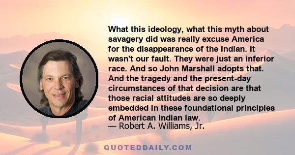 What this ideology, what this myth about savagery did was really excuse America for the disappearance of the Indian. It wasn't our fault. They were just an inferior race. And so John Marshall adopts that. And the