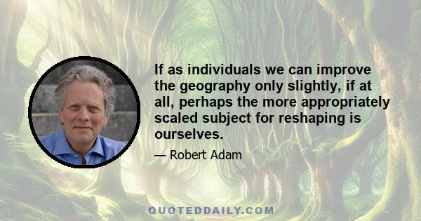 If as individuals we can improve the geography only slightly, if at all, perhaps the more appropriately scaled subject for reshaping is ourselves.
