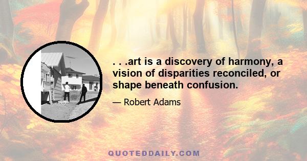 . . .art is a discovery of harmony, a vision of disparities reconciled, or shape beneath confusion.