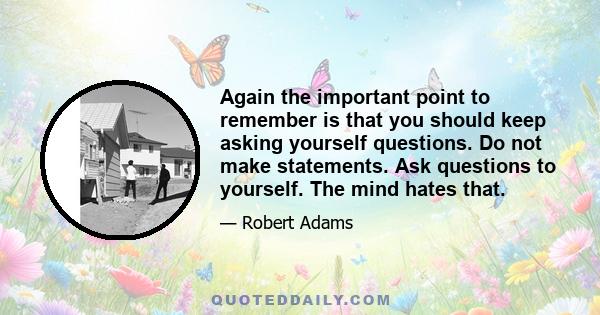 Again the important point to remember is that you should keep asking yourself questions. Do not make statements. Ask questions to yourself. The mind hates that.