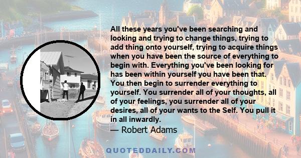 All these years you've been searching and looking and trying to change things, trying to add thing onto yourself, trying to acquire things when you have been the source of everything to begin with. Everything you've