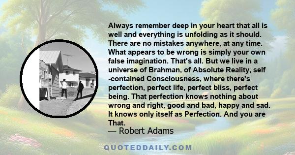 Always remember deep in your heart that all is well and everything is unfolding as it should. There are no mistakes anywhere, at any time. What appears to be wrong is simply your own false imagination. That's all. But