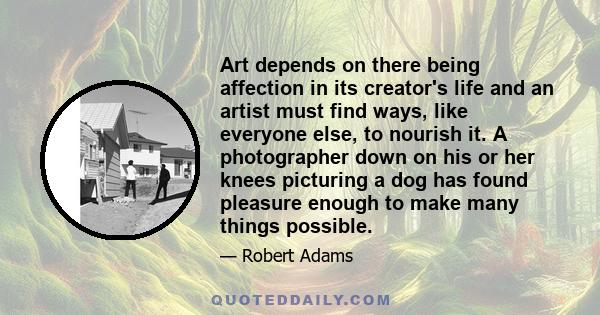 Art depends on there being affection in its creator's life and an artist must find ways, like everyone else, to nourish it. A photographer down on his or her knees picturing a dog has found pleasure enough to make many