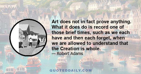 Art does not in fact prove anything. What it does do is record one of those brief times, such as we each have and then each forget, when we are allowed to understand that the Creation is whole.