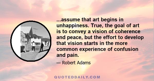 ...assume that art begins in unhappiness. True, the goal of art is to convey a vision of coherence and peace, but the effort to develop that vision starts in the more common experience of confusion and pain.