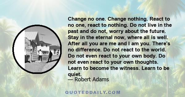 Change no one. Change nothing. React to no one, react to nothing. Do not live in the past and do not, worry about the future. Stay in the eternal now, where all is well. After all you are me and I am you. There's no