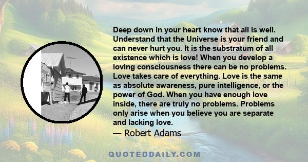 Deep down in your heart know that all is well. Understand that the Universe is your friend and can never hurt you. It is the substratum of all existence which is love! When you develop a loving consciousness there can