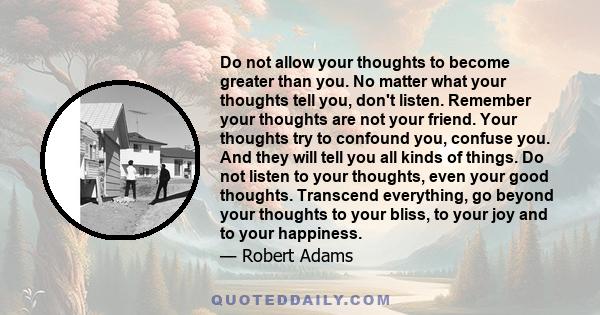 Do not allow your thoughts to become greater than you. No matter what your thoughts tell you, don't listen. Remember your thoughts are not your friend. Your thoughts try to confound you, confuse you. And they will tell