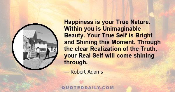 Happiness is your True Nature. Within you is Unimaginable Beauty. Your True Self is Bright and Shining this Moment. Through the clear Realization of the Truth, your Real Self will come shining through.