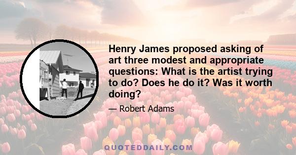 Henry James proposed asking of art three modest and appropriate questions: What is the artist trying to do? Does he do it? Was it worth doing?