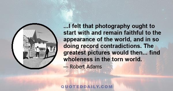 ...I felt that photography ought to start with and remain faithful to the appearance of the world, and in so doing record contradictions. The greatest pictures would then... find wholeness in the torn world.