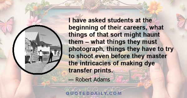 I have asked students at the beginning of their careers, what things of that sort might haunt them – what things they must photograph, things they have to try to shoot even before they master the intricacies of making