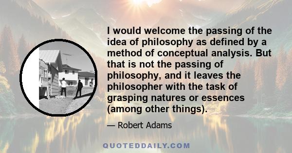 I would welcome the passing of the idea of philosophy as defined by a method of conceptual analysis. But that is not the passing of philosophy, and it leaves the philosopher with the task of grasping natures or essences 