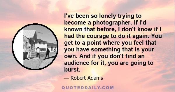 I've been so lonely trying to become a photographer. If I'd known that before, I don't know if I had the courage to do it again. You get to a point where you feel that you have something that is your own. And if you