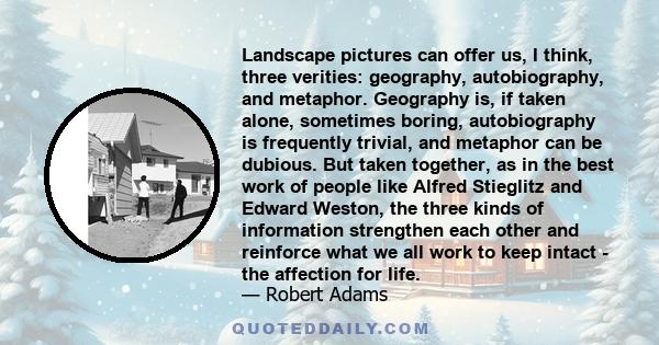 Landscape pictures can offer us, I think, three verities: geography, autobiography, and metaphor. Geography is, if taken alone, sometimes boring, autobiography is frequently trivial, and metaphor can be dubious. But