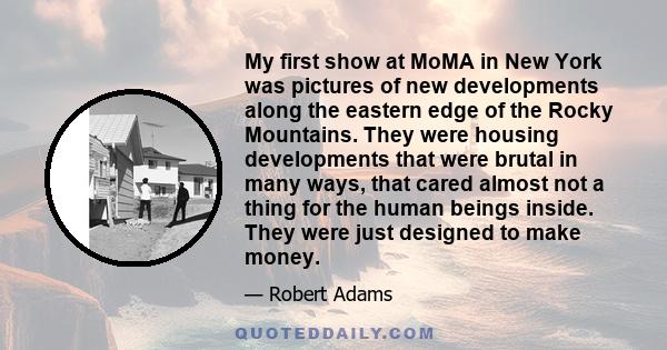 My first show at MoMA in New York was pictures of new developments along the eastern edge of the Rocky Mountains. They were housing developments that were brutal in many ways, that cared almost not a thing for the human 