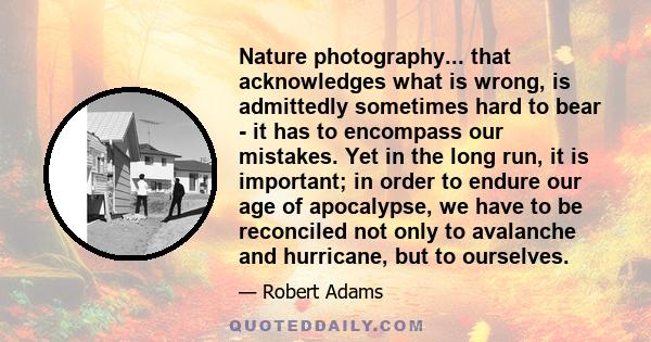 Nature photography... that acknowledges what is wrong, is admittedly sometimes hard to bear - it has to encompass our mistakes. Yet in the long run, it is important; in order to endure our age of apocalypse, we have to