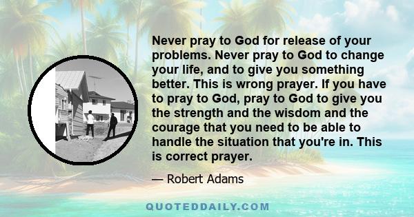 Never pray to God for release of your problems. Never pray to God to change your life, and to give you something better. This is wrong prayer. If you have to pray to God, pray to God to give you the strength and the