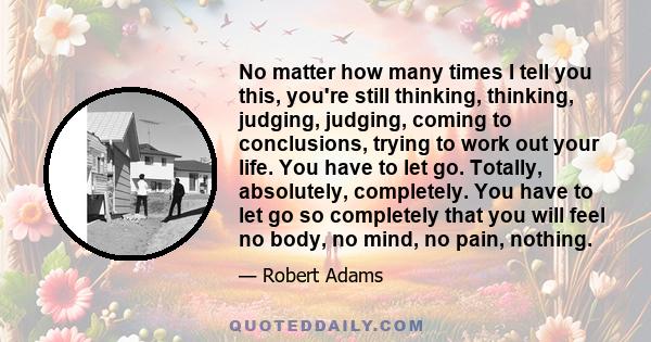 No matter how many times I tell you this, you're still thinking, thinking, judging, judging, coming to conclusions, trying to work out your life. You have to let go. Totally, absolutely, completely. You have to let go