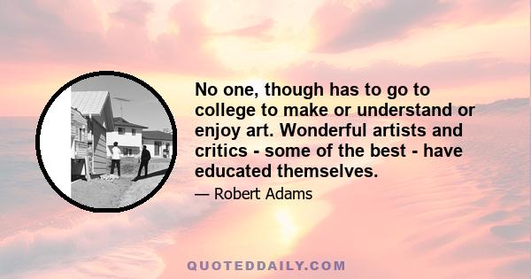 No one, though has to go to college to make or understand or enjoy art. Wonderful artists and critics - some of the best - have educated themselves.