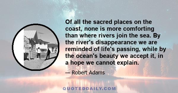 Of all the sacred places on the coast, none is more comforting than where rivers join the sea. By the river's disappearance we are reminded of life's passing, while by the ocean's beauty we accept it, in a hope we