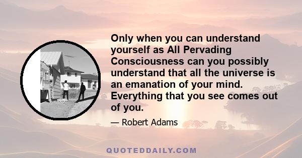 Only when you can understand yourself as All Pervading Consciousness can you possibly understand that all the universe is an emanation of your mind. Everything that you see comes out of you.