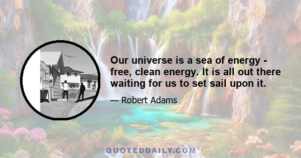 Our universe is a sea of energy - free, clean energy. It is all out there waiting for us to set sail upon it.