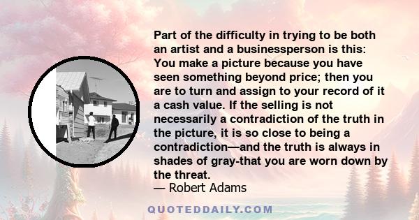 Part of the difficulty in trying to be both an artist and a businessperson is this: You make a picture because you have seen something beyond price; then you are to turn and assign to your record of it a cash value. If