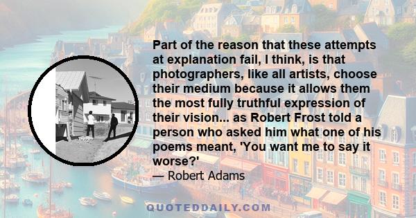 Part of the reason that these attempts at explanation fail, I think, is that photographers, like all artists, choose their medium because it allows them the most fully truthful expression of their vision... as Robert