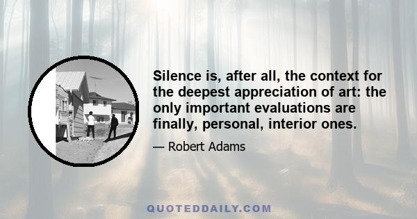 Silence is, after all, the context for the deepest appreciation of art: the only important evaluations are finally, personal, interior ones.