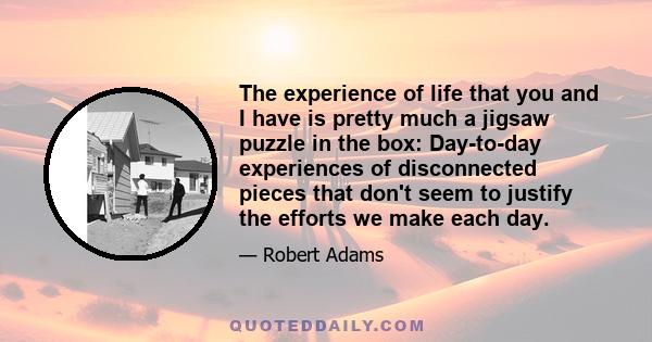 The experience of life that you and I have is pretty much a jigsaw puzzle in the box: Day-to-day experiences of disconnected pieces that don't seem to justify the efforts we make each day.