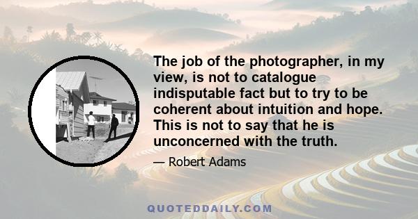 The job of the photographer, in my view, is not to catalogue indisputable fact but to try to be coherent about intuition and hope. This is not to say that he is unconcerned with the truth.