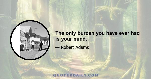 The only burden you have ever had is your mind.