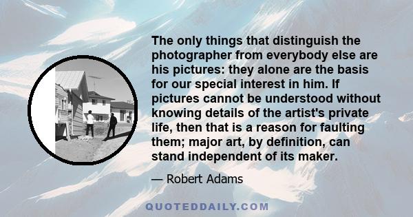 The only things that distinguish the photographer from everybody else are his pictures: they alone are the basis for our special interest in him. If pictures cannot be understood without knowing details of the artist's