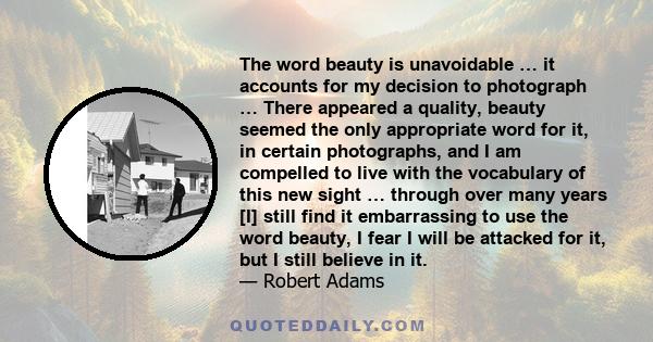 The word beauty is unavoidable … it accounts for my decision to photograph … There appeared a quality, beauty seemed the only appropriate word for it, in certain photographs, and I am compelled to live with the