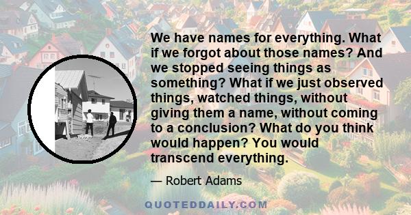 We have names for everything. What if we forgot about those names? And we stopped seeing things as something? What if we just observed things, watched things, without giving them a name, without coming to a conclusion?