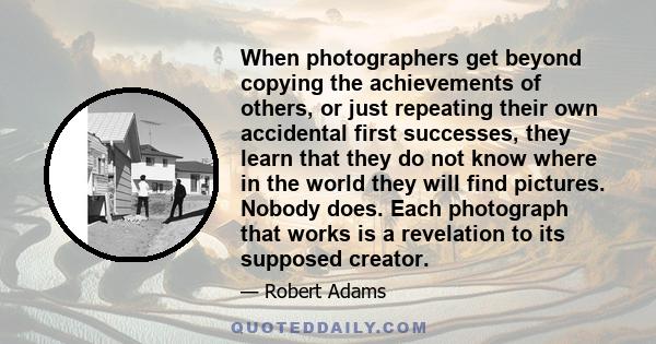 When photographers get beyond copying the achievements of others, or just repeating their own accidental first successes, they learn that they do not know where in the world they will find pictures. Nobody does. Each